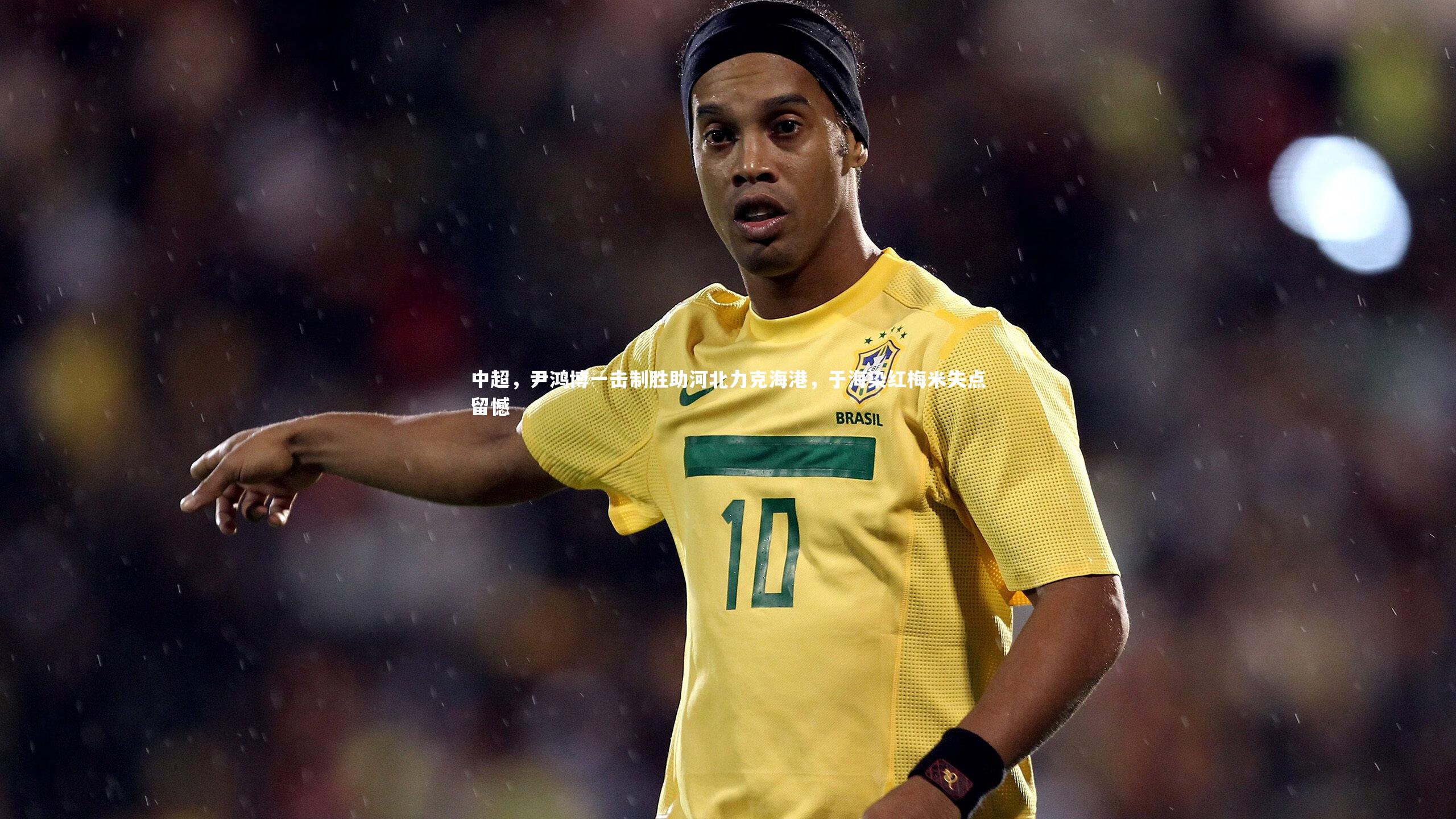 中超，尹鸿博一击制胜助河北力克海港，于海染红梅米失点留憾